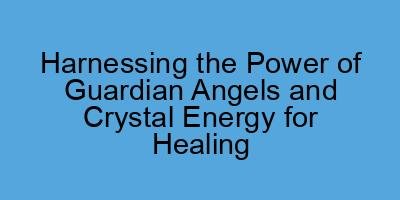 Harnessing the Power of Guardian Angels and Crystal Energy for Healing